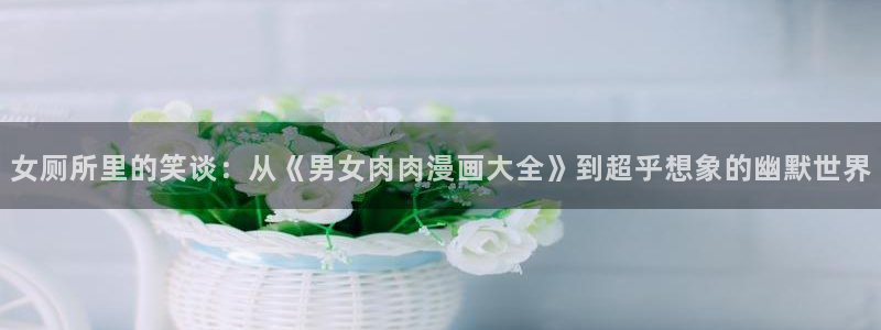 yy漫画免费阅读全集下拉式在线观看：女厕所里的笑谈：从《男女肉肉漫画大全》到超乎想象的幽默世界